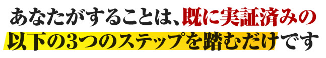 あなたがすることは、既に実証済みの以下の３つのステップを踏むだけです